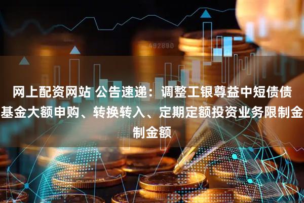 网上配资网站 公告速递：调整工银尊益中短债债券基金大额申购、转换转入、定期定额投资业务限制金额