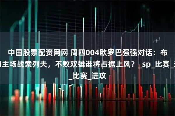 中国股票配资网网 周四004欧罗巴强强对话：布拉加主场战索列夫，不败双雄谁将占据上风？_sp_比赛_进攻