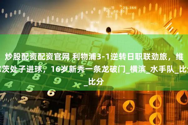 炒股配资配资官网 利物浦3-1逆转日职联劲旅，维尔茨处子进球，16岁新秀一条龙破门_横滨_水手队_比分