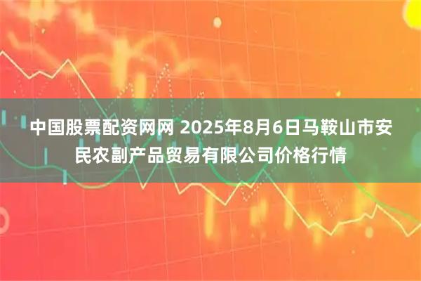 中国股票配资网网 2025年8月6日马鞍山市安民农副产品贸易有限公司价格行情