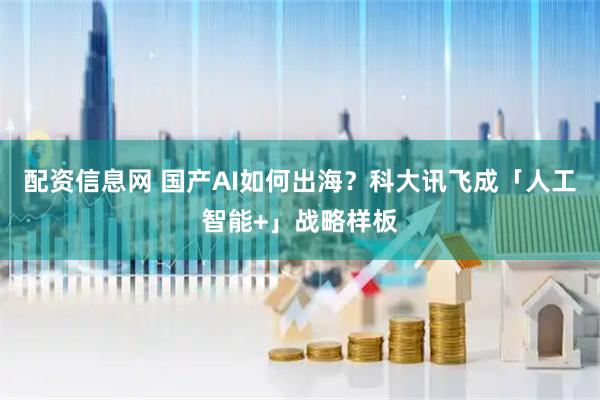 配资信息网 国产AI如何出海？科大讯飞成「人工智能+」战略样板
