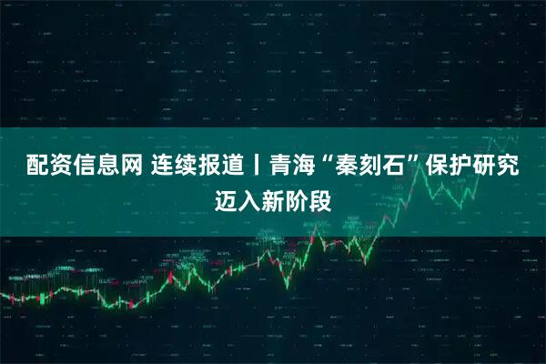 配资信息网 连续报道丨青海“秦刻石”保护研究迈入新阶段