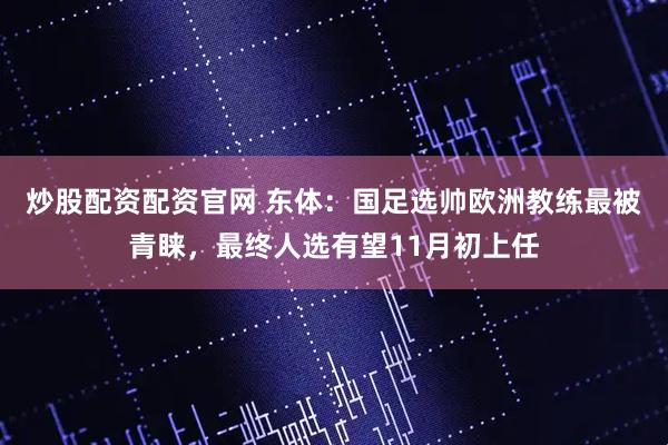 炒股配资配资官网 东体：国足选帅欧洲教练最被青睐，最终人选有望11月初上任
