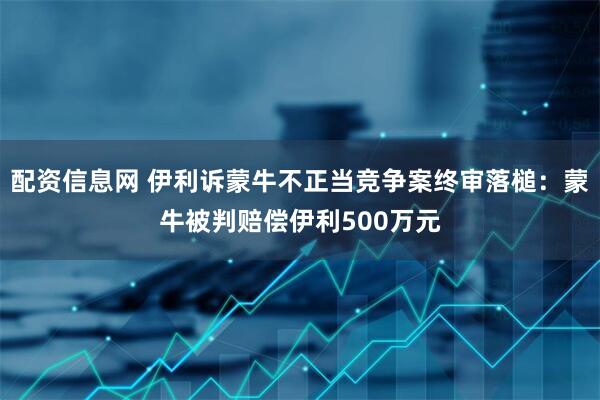 配资信息网 伊利诉蒙牛不正当竞争案终审落槌：蒙牛被判赔偿伊利500万元