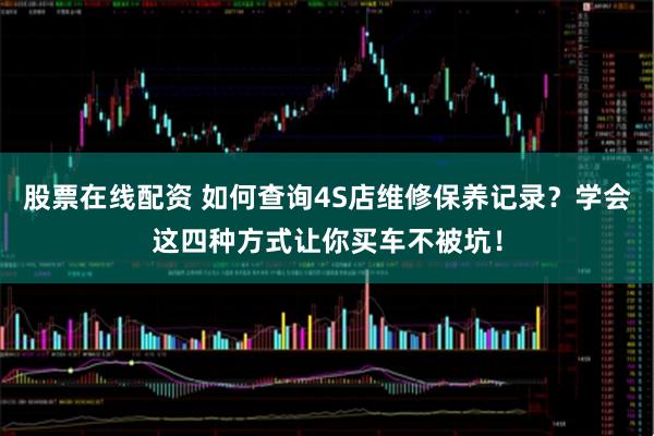 股票在线配资 如何查询4S店维修保养记录？学会这四种方式让你买车不被坑！