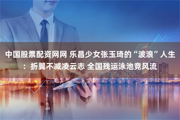 中国股票配资网网 乐昌少女张玉琦的“波浪”人生：折翼不减凌云志 全国残运泳池竞风流