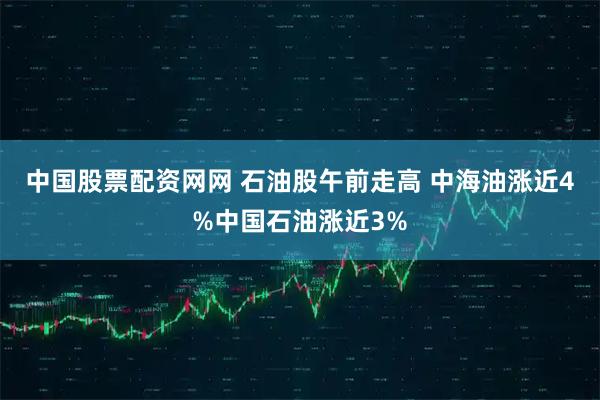 中国股票配资网网 石油股午前走高 中海油涨近4%中国石油涨近3%